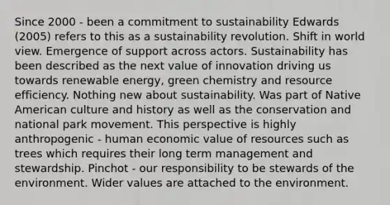 Since 2000 - been a commitment to sustainability Edwards (2005) refers to this as a sustainability revolution. Shift in world view. Emergence of support across actors. Sustainability has been described as the next value of innovation driving us towards renewable energy, green chemistry and resource efficiency. Nothing new about sustainability. Was part of Native American culture and history as well as the conservation and national park movement. This perspective is highly anthropogenic - human economic value of resources such as trees which requires their long term management and stewardship. Pinchot - our responsibility to be stewards of the environment. Wider values are attached to the environment.