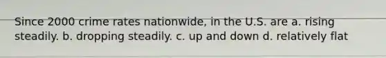 Since 2000 crime rates nationwide, in the U.S. are a. rising steadily. b. dropping steadily. c. up and down d. relatively flat