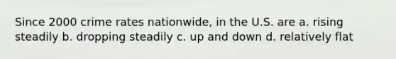 Since 2000 crime rates nationwide, in the U.S. are a. rising steadily b. dropping steadily c. up and down d. relatively flat