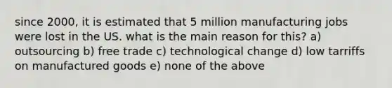 since 2000, it is estimated that 5 million manufacturing jobs were lost in the US. what is the main reason for this? a) outsourcing b) free trade c) technological change d) low tarriffs on manufactured goods e) none of the above