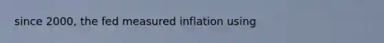 since 2000, the fed measured inflation using