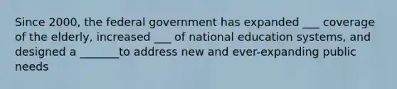 Since 2000, the federal government has expanded ___ coverage of the elderly, increased ___ of national education systems, and designed a _______to address new and ever-expanding public needs