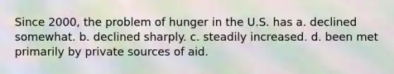 Since 2000, the problem of hunger in the U.S. has a. declined somewhat. b. declined sharply. c. steadily increased. d. been met primarily by private sources of aid.