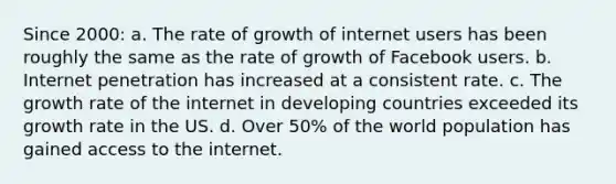 Since 2000: a. The rate of growth of internet users has been roughly the same as the rate of growth of Facebook users. b. Internet penetration has increased at a consistent rate. c. The growth rate of the internet in developing countries exceeded its growth rate in the US. d. Over 50% of the world population has gained access to the internet.