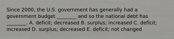 Since​ 2000, the U.S. government has generally had a government budget​ ________ and so the national debt has​ ________. A. ​deficit; decreased B. ​surplus; increased C. ​deficit; increased D. ​surplus; decreased E. ​deficit; not changed