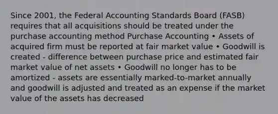 Since 2001, the Federal Accounting Standards Board (FASB) requires that all acquisitions should be treated under the purchase accounting method Purchase Accounting • Assets of acquired firm must be reported at fair market value • Goodwill is created - difference between purchase price and estimated fair market value of net assets • Goodwill no longer has to be amortized - assets are essentially marked-to-market annually and goodwill is adjusted and treated as an expense if the market value of the assets has decreased