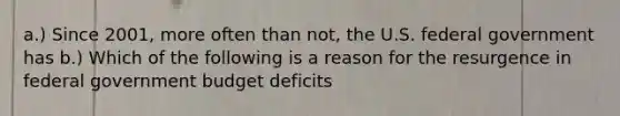 a.) Since​ 2001, more often than​ not, the U.S. federal government has b.) Which of the following is a reason for the resurgence in federal government budget deficits