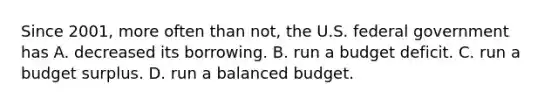 Since​ 2001, more often than​ not, the U.S. federal government has A. decreased its borrowing. B. run a budget deficit. C. run a budget surplus. D. run a balanced budget.