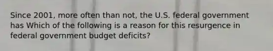 Since​ 2001, more often than​ not, the U.S. federal government has Which of the following is a reason for this resurgence in federal government budget​ deficits?