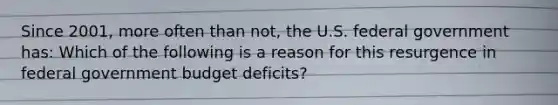 Since​ 2001, more often than​ not, the U.S. federal government has: Which of the following is a reason for this resurgence in federal government budget​ deficits?