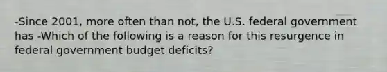 -Since 2001, more often than not, the U.S. federal government has -Which of the following is a reason for this resurgence in federal government budget deficits?