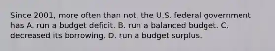 Since​ 2001, more often than​ not, the U.S. federal government has A. run a budget deficit. B. run a balanced budget. C. decreased its borrowing. D. run a budget surplus.