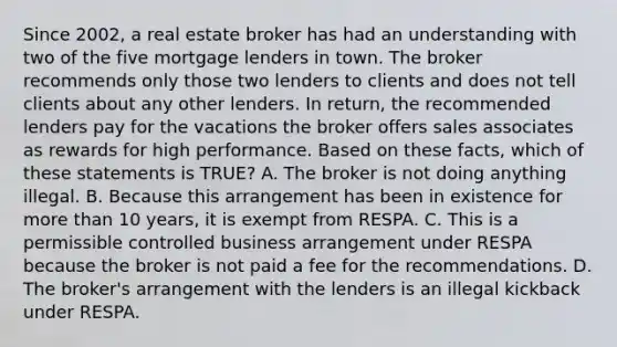 Since 2002, a real estate broker has had an understanding with two of the five mortgage lenders in town. The broker recommends only those two lenders to clients and does not tell clients about any other lenders. In return, the recommended lenders pay for the vacations the broker offers sales associates as rewards for high performance. Based on these facts, which of these statements is TRUE? A. The broker is not doing anything illegal. B. Because this arrangement has been in existence for more than 10 years, it is exempt from RESPA. C. This is a permissible controlled business arrangement under RESPA because the broker is not paid a fee for the recommendations. D. The broker's arrangement with the lenders is an illegal kickback under RESPA.