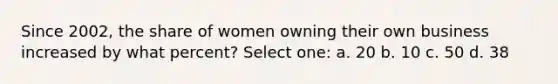 Since 2002, the share of women owning their own business increased by what percent? Select one: a. 20 b. 10 c. 50 d. 38