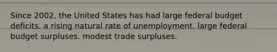 Since 2002, the United States has had large federal budget deficits. a rising natural rate of unemployment. large federal budget surpluses. modest trade surpluses.