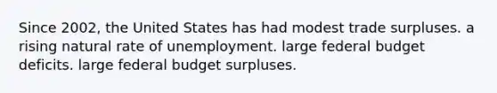 Since 2002, the United States has had modest trade surpluses. a rising natural rate of unemployment. large federal budget deficits. large federal budget surpluses.