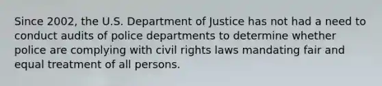 Since 2002, the U.S. Department of Justice has not had a need to conduct audits of police departments to determine whether police are complying with civil rights laws mandating fair and equal treatment of all persons.