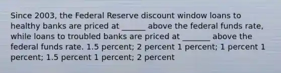 Since 2003, the Federal Reserve discount window loans to healthy banks are priced at ______ above the federal funds rate, while loans to troubled banks are priced at _______ above the federal funds rate. 1.5 percent; 2 percent 1 percent; 1 percent 1 percent; 1.5 percent 1 percent; 2 percent