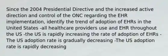 Since the 2004 Presidential Directive and the increased active direction and control of the ONC regarding the EHR implementation, identify the trend of adoption of EHRs in the United States -all healthcare providers use and EHR throughout the US -the US is rapidly increasing the rate of adoption of EHRs -The US adoption rate is gradually decreasing -The US adoption rate is rapidly decreasing