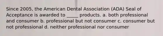 Since 2005, the American Dental Association (ADA) Seal of Acceptance is awarded to _____ products. a. both professional and consumer b. professional but not consumer c. consumer but not professional d. neither professional nor consumer