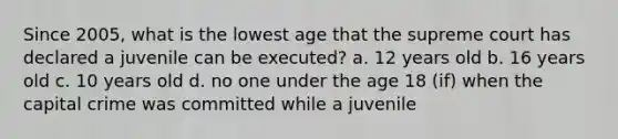 Since 2005, what is the lowest age that the supreme court has declared a juvenile can be executed? a. 12 years old b. 16 years old c. 10 years old d. no one under the age 18 (if) when the capital crime was committed while a juvenile