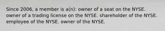 Since 2006, a member is a(n): owner of a seat on the NYSE. owner of a trading license on the NYSE. shareholder of the NYSE. employee of the NYSE. owner of the NYSE.