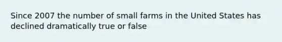 Since 2007 the number of small farms in the United States has declined dramatically true or false