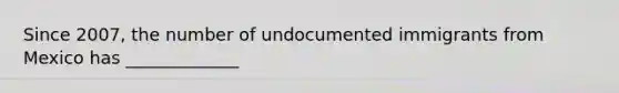 Since 2007, the number of undocumented immigrants from Mexico has _____________