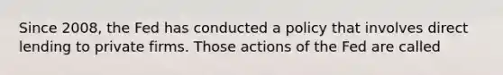 Since​ 2008, the Fed has conducted a policy that involves direct lending to private firms. Those actions of the Fed are called