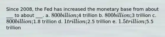 Since 2008, the Fed has increased the monetary base from about ___ to about ___. a. 800 billion;4 trillion b. 800 billion;3 trillion c. 800 billion;1.8 trillion d. 1 trillion;2.5 trillion e. 1.5 trillion;5.5 trillion