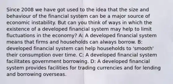 Since 2008 we have got used to the idea that the size and behaviour of the financial system can be a major source of economic instability. But can you think of ways in which the existence of a developed financial system may help to limit fluctuations in the economy? A: A developed financial system means that firms and households can always borrow. B: developed financial system can help households to 'smooth' their consumption over time. C: A developed financial system facilitates government borrowing. D: A developed financial system provides facilities for trading currencies and for lending and borrowing overseas.