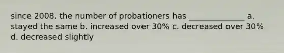 since 2008, the number of probationers has ______________ a. stayed the same b. increased over 30% c. decreased over 30% d. decreased slightly