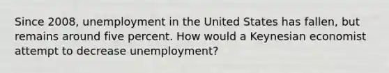 Since 2008, unemployment in the United States has fallen, but remains around five percent. How would a Keynesian economist attempt to decrease unemployment?