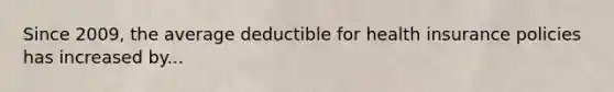 Since 2009, the average deductible for health insurance policies has increased by...