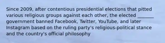 Since 2009, after contentious presidential elections that pitted various religious groups against each other, the elected _______ government banned Facebook, Twitter, YouTube, and later Instagram based on the ruling party's religious-political stance and the country's official philosophy