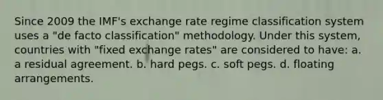 Since 2009 the IMF's exchange rate regime classification system uses a "de facto classification" methodology. Under this system, countries with "fixed exchange rates" are considered to have: a. a residual agreement. b. hard pegs. c. soft pegs. d. floating arrangements.