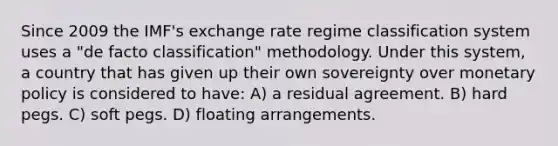 Since 2009 the IMF's exchange rate regime classification system uses a "de facto classification" methodology. Under this system, a country that has given up their own sovereignty over monetary policy is considered to have: A) a residual agreement. B) hard pegs. C) soft pegs. D) floating arrangements.