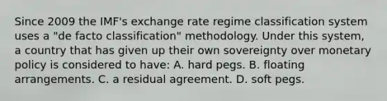 Since 2009 the​ IMF's exchange rate regime classification system uses a​ "de facto​ classification" methodology. Under this​ system, a country that has given up their own sovereignty over monetary policy is considered to​ have: A. hard pegs. B. floating arrangements. C. a residual agreement. D. soft pegs.