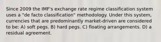 Since 2009 the IMF's exchange rate regime classification system uses a "de facto classification" methodology. Under this system, currencies that are predominantly market-driven are considered to be: A) soft pegs. B) hard pegs. C) floating arrangements. D) a residual agreement.