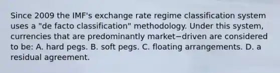 Since 2009 the​ IMF's exchange rate regime classification system uses a​ "de facto​ classification" methodology. Under this​ system, currencies that are predominantly market−driven are considered to​ be: A. hard pegs. B. soft pegs. C. floating arrangements. D. a residual agreement.