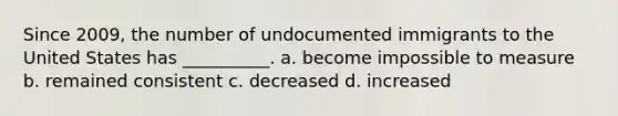 Since 2009, the number of undocumented immigrants to the United States has __________. a. become impossible to measure b. remained consistent c. decreased d. increased