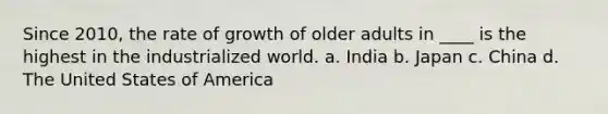 Since 2010, the rate of growth of older adults in ____ is the highest in the industrialized world.​ a. ​India b. ​Japan c. ​China d. ​The United States of America