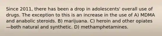 Since 2011, there has been a drop in adolescents' overall use of drugs. The exception to this is an increase in the use of A) MDMA and anabolic steroids. B) marijuana. C) heroin and other opiates—both natural and synthetic. D) methamphetamines.