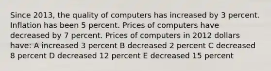 Since 2013, the quality of computers has increased by 3 percent. Inflation has been 5 percent. Prices of computers have decreased by 7 percent. Prices of computers in 2012 dollars have: A increased 3 percent B decreased 2 percent C decreased 8 percent D decreased 12 percent E decreased 15 percent