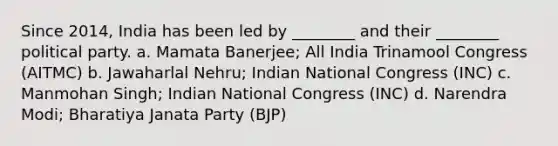 Since 2014, India has been led by ________ and their ________ political party. a. Mamata Banerjee; All India Trinamool Congress (AITMC) b. Jawaharlal Nehru; Indian National Congress (INC) c. Manmohan Singh; Indian National Congress (INC) d. Narendra Modi; Bharatiya Janata Party (BJP)