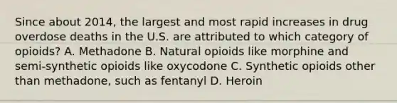 Since about 2014, the largest and most rapid increases in drug overdose deaths in the U.S. are attributed to which category of opioids? A. Methadone B. Natural opioids like morphine and semi-synthetic opioids like oxycodone C. Synthetic opioids other than methadone, such as fentanyl D. Heroin