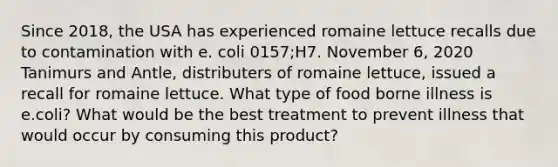 Since 2018, the USA has experienced romaine lettuce recalls due to contamination with e. coli 0157;H7. November 6, 2020 Tanimurs and Antle, distributers of romaine lettuce, issued a recall for romaine lettuce. What type of food borne illness is e.coli? What would be the best treatment to prevent illness that would occur by consuming this product?