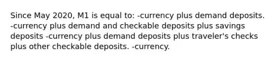 Since May 2020, M1 is equal to: -currency plus demand deposits. -currency plus demand and checkable deposits plus savings deposits -currency plus demand deposits plus traveler's checks plus other checkable deposits. -currency.