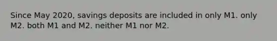 Since May 2020, savings deposits are included in only M1. only M2. both M1 and M2. neither M1 nor M2.