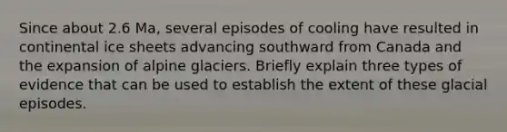 Since about 2.6 Ma, several episodes of cooling have resulted in continental ice sheets advancing southward from Canada and the expansion of alpine glaciers. Briefly explain three types of evidence that can be used to establish the extent of these glacial episodes.